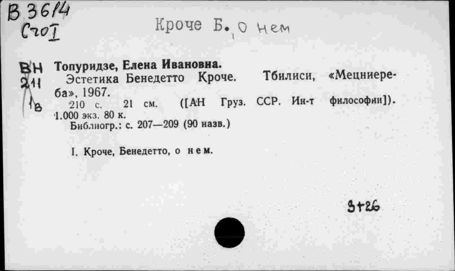 ﻿С'10!
Кроче Б. о цем
ВН Топуридзе, Елена Ивановна.
Эстетика Бенедетто Кроче. Тбилиси, , ба», 1967.
<	210 с. 21 см. ([АН Груз. ССР. Ин-т
1.000 экз. 80 к.
Библногр.: с. 207—209 (90 назв.)
«Мецниере-философни]).
I. Кроче, Бенедетто, о нем.
